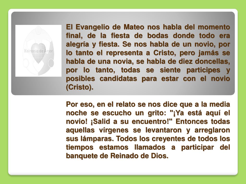 El Evangelio de Mateo nos habla del momento final, de la fiesta de bodas donde todo era alegría y fiesta. Se nos habla de un novio, por lo tanto el representa a Cristo, pero jamás se habla de una novia, se habla de diez doncellas, por lo tanto, todas se siente participes y posibles candidatas para estar con el novio (Cristo).