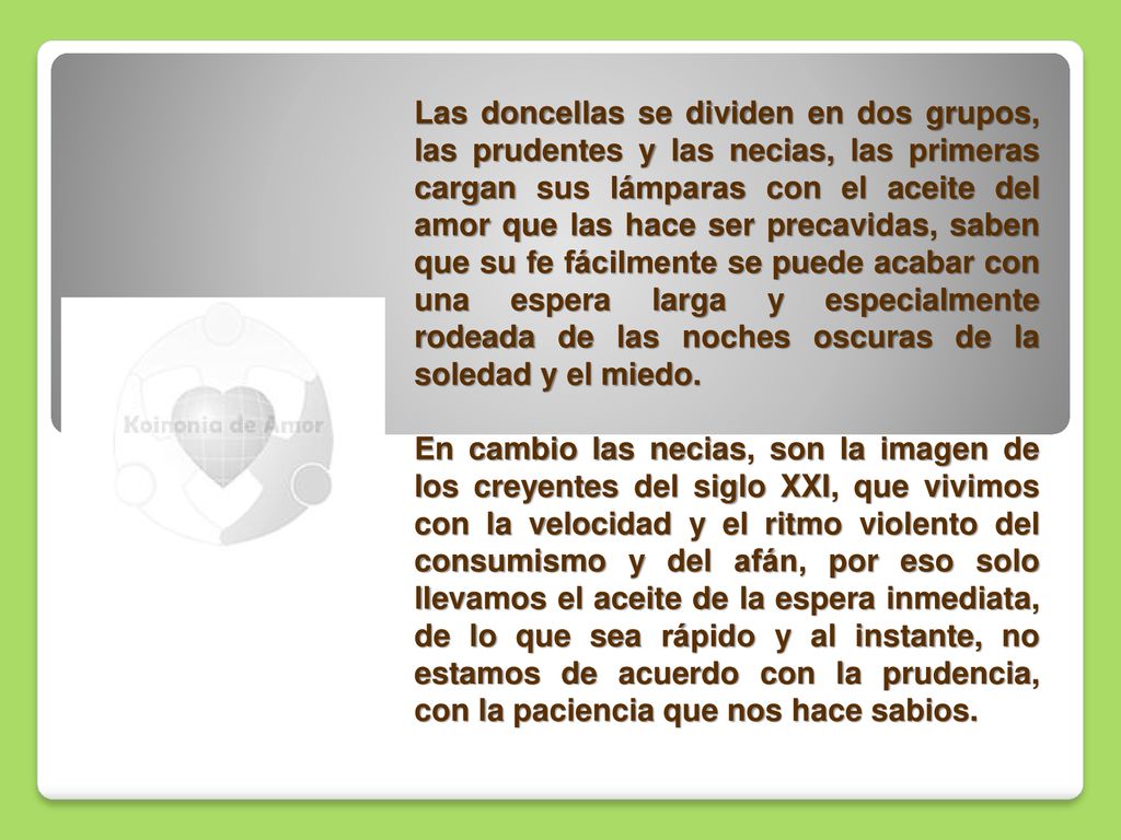 Las doncellas se dividen en dos grupos, las prudentes y las necias, las primeras cargan sus lámparas con el aceite del amor que las hace ser precavidas, saben que su fe fácilmente se puede acabar con una espera larga y especialmente rodeada de las noches oscuras de la soledad y el miedo.