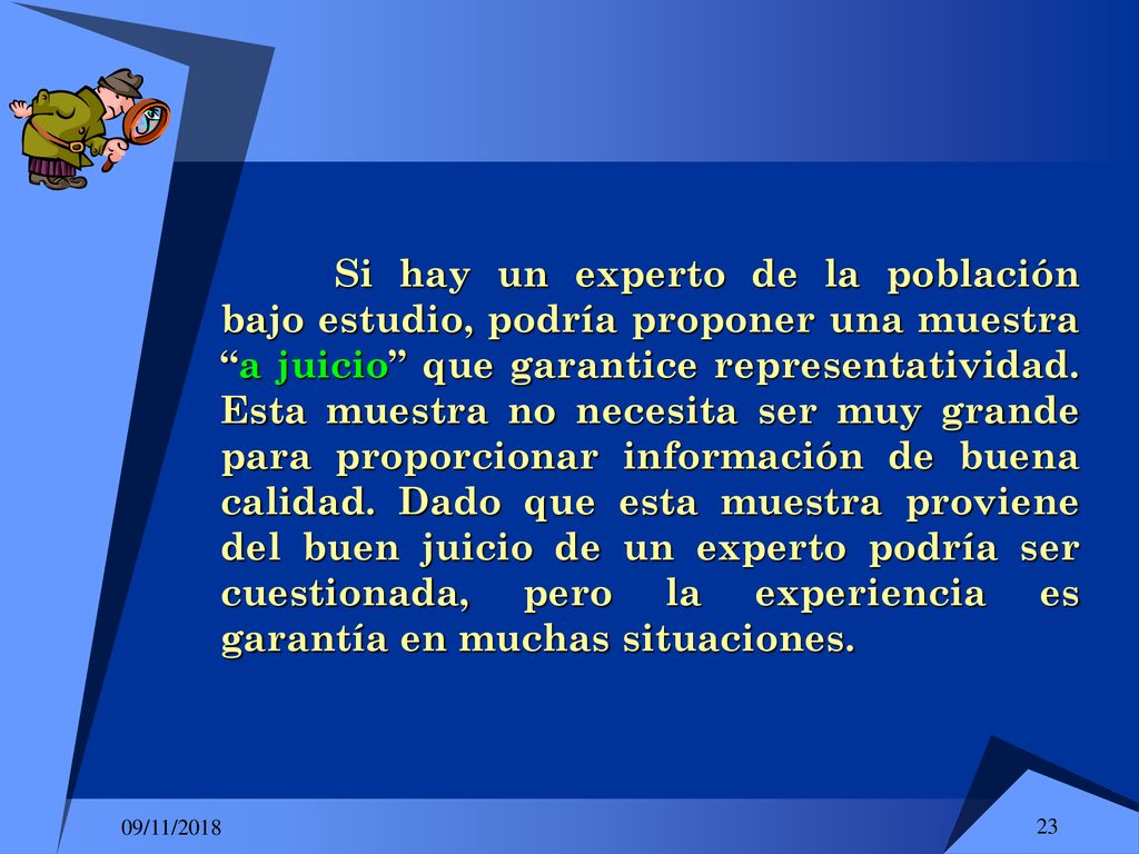 Si hay un experto de la población bajo estudio, podría proponer una muestra a juicio que garantice representatividad. Esta muestra no necesita ser muy grande para proporcionar información de buena calidad. Dado que esta muestra proviene del buen juicio de un experto podría ser cuestionada, pero la experiencia es garantía en muchas situaciones.