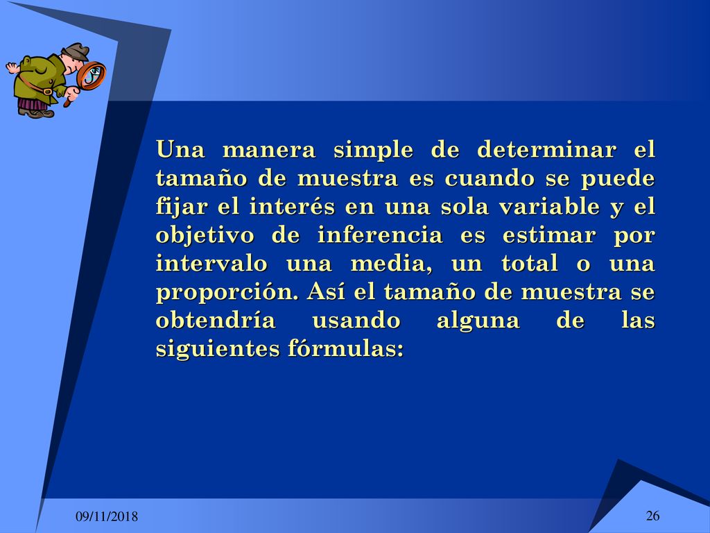 Una manera simple de determinar el tamaño de muestra es cuando se puede fijar el interés en una sola variable y el objetivo de inferencia es estimar por intervalo una media, un total o una proporción. Así el tamaño de muestra se obtendría usando alguna de las siguientes fórmulas:
