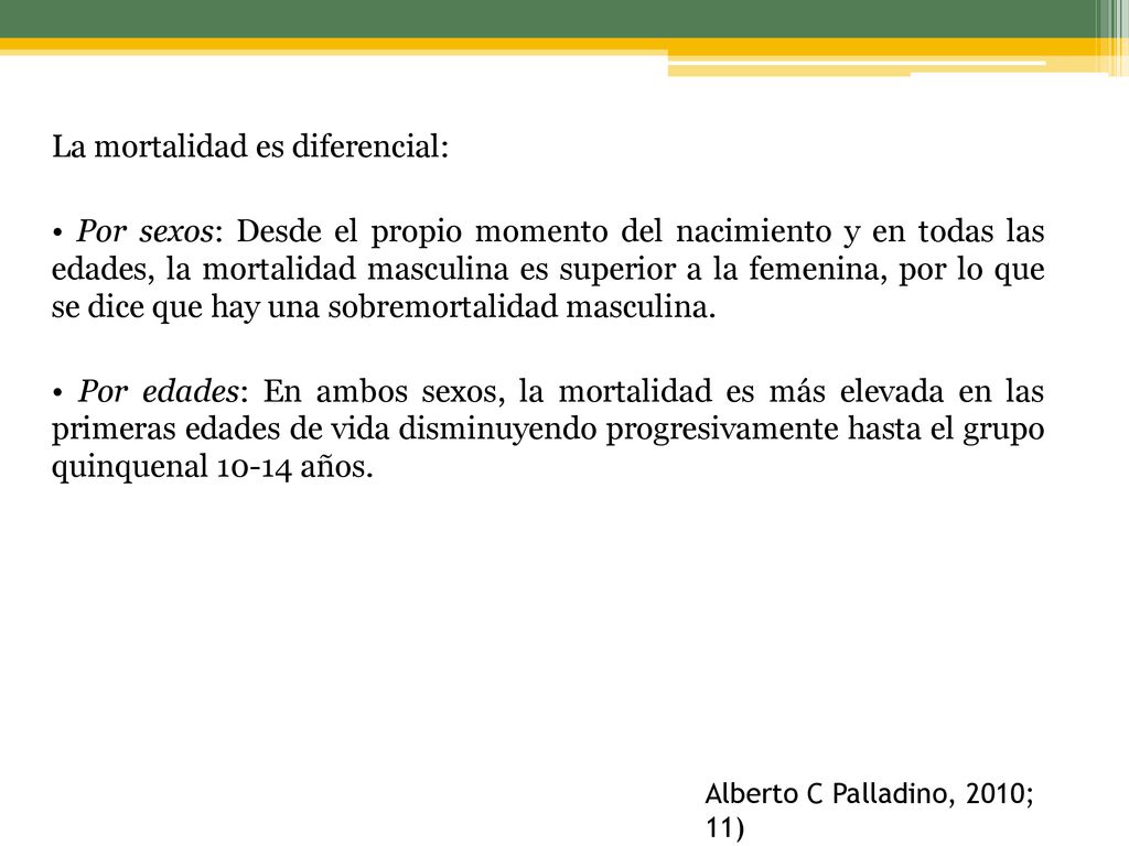 La mortalidad es diferencial: • Por sexos: Desde el propio momento del nacimiento y en todas las edades, la mortalidad masculina es superior a la femenina, por lo que se dice que hay una sobremortalidad masculina. • Por edades: En ambos sexos, la mortalidad es más elevada en las primeras edades de vida disminuyendo progresivamente hasta el grupo quinquenal años.
