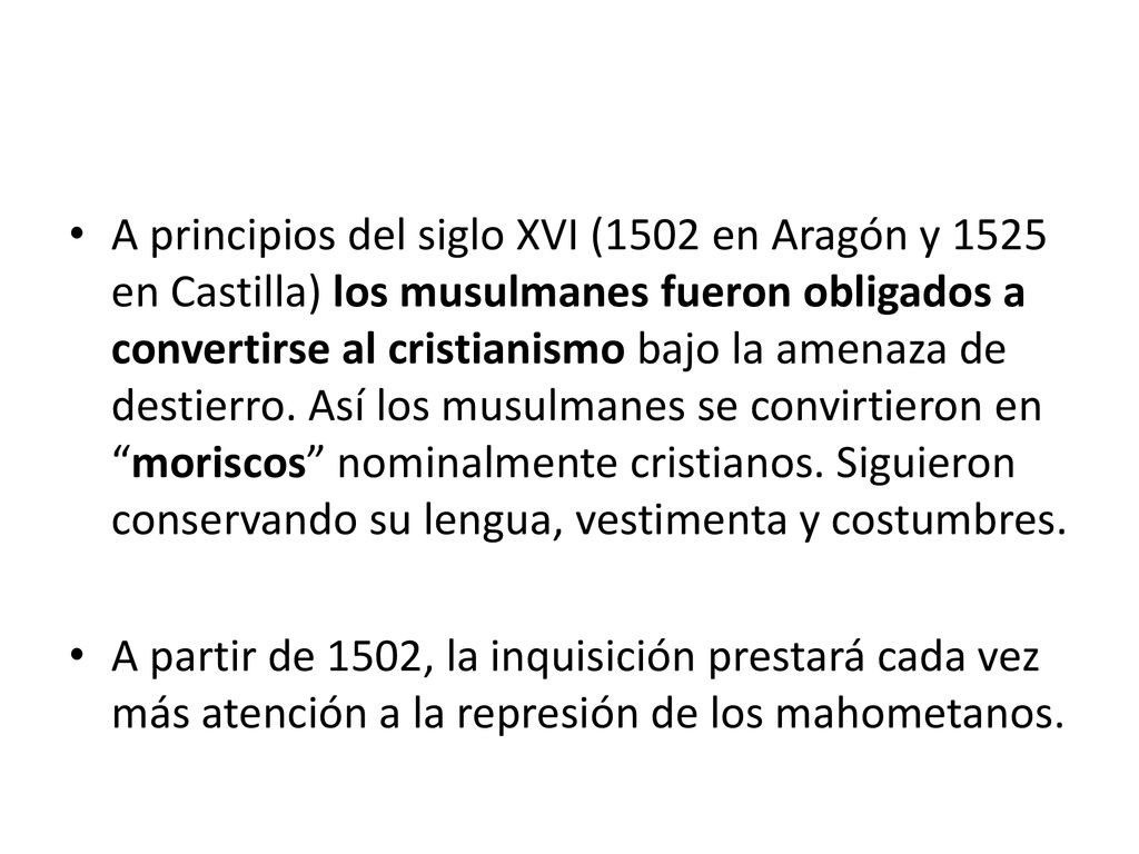 A principios del siglo XVI (1502 en Aragón y 1525 en Castilla) los musulmanes fueron obligados a convertirse al cristianismo bajo la amenaza de destierro. Así los musulmanes se convirtieron en moriscos nominalmente cristianos. Siguieron conservando su lengua, vestimenta y costumbres.