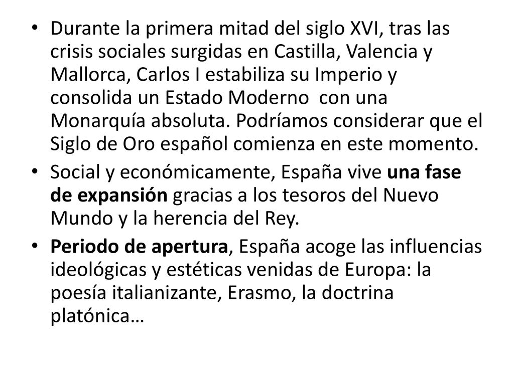 Durante la primera mitad del siglo XVI, tras las crisis sociales surgidas en Castilla, Valencia y Mallorca, Carlos I estabiliza su Imperio y consolida un Estado Moderno con una Monarquía absoluta. Podríamos considerar que el Siglo de Oro español comienza en este momento.