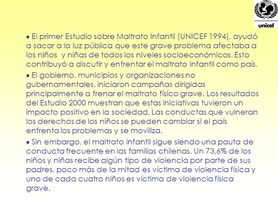 El primer Estudio sobre Maltrato Infantil (UNICEF 1994), ayudó a sacar a la luz pública que este grave problema afectaba a los niños y niñas de todos los niveles socioeconómicos. Esto contribuyó a discutir y enfrentar el maltrato infantil como país.
