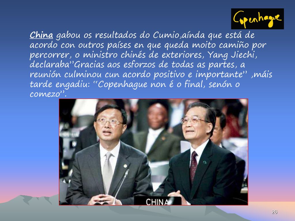 China gabou os resultados do Cumio,aínda que está de acordo con outros países en que queda moito camiño por percorrer, o ministro chinés de exteriores, Yang Jiechi, declaraba Gracias aos esforzos de todas as partes, a reunión culminou cun acordo positivo e importante ,máis tarde engadiu: Copenhague non é o final, senón o comezo .