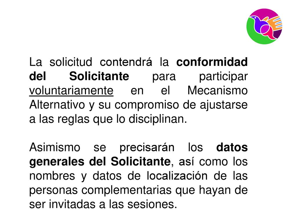 La solicitud contendrá la conformidad del Solicitante para participar voluntariamente en el Mecanismo Alternativo y su compromiso de ajustarse a las reglas que lo disciplinan.
