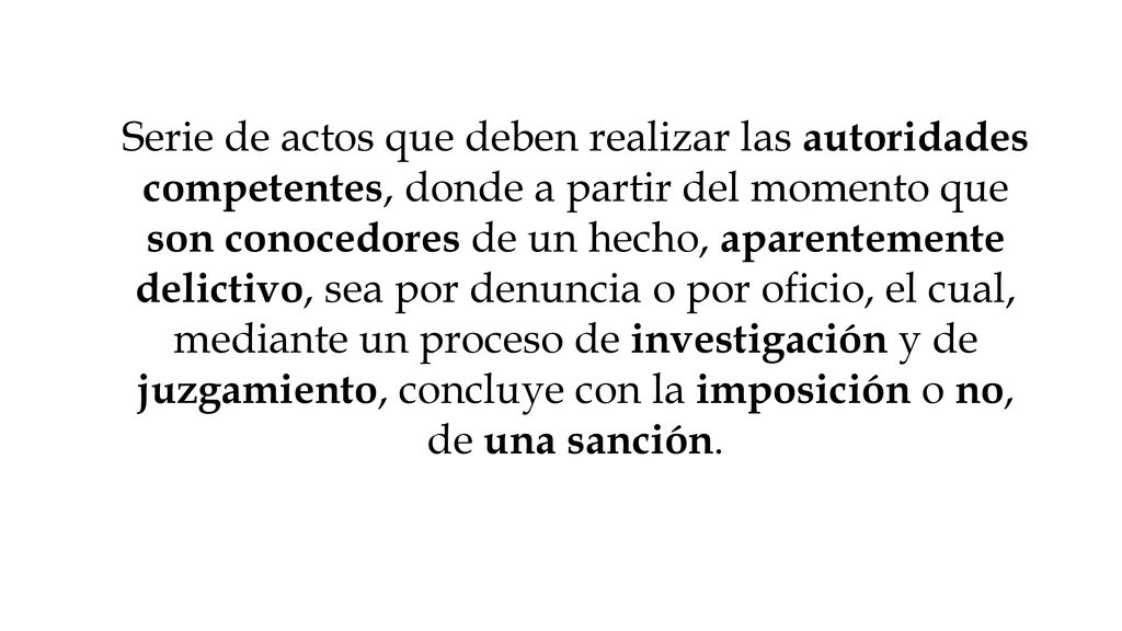 Serie de actos que deben realizar las autoridades competentes, donde a partir del momento que son conocedores de un hecho, aparentemente delictivo, sea por denuncia o por oficio, el cual, mediante un proceso de investigación y de juzgamiento, concluye con la imposición o no, de una sanción.