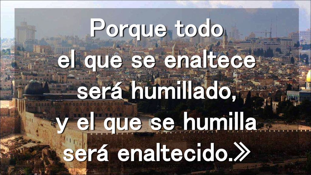 Porque todo el que se enaltece será humillado, y el que se humilla será enaltecido.»