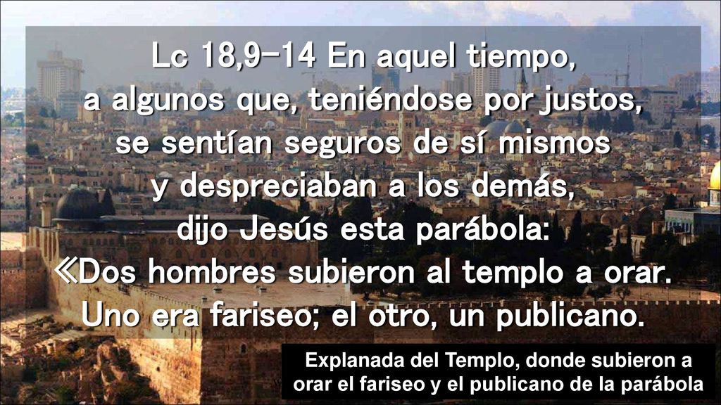 Lc 18,9-14 En aquel tiempo, a algunos que, teniéndose por justos, se sentían seguros de sí mismos y despreciaban a los demás, dijo Jesús esta parábola: «Dos hombres subieron al templo a orar. Uno era fariseo; el otro, un publicano.