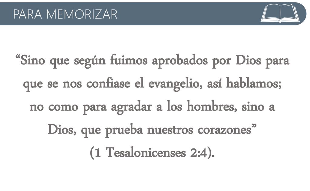 Sino que según fuimos aprobados por Dios para que se nos confiase el evangelio, así hablamos; no como para agradar a los hombres, sino a Dios, que prueba nuestros corazones