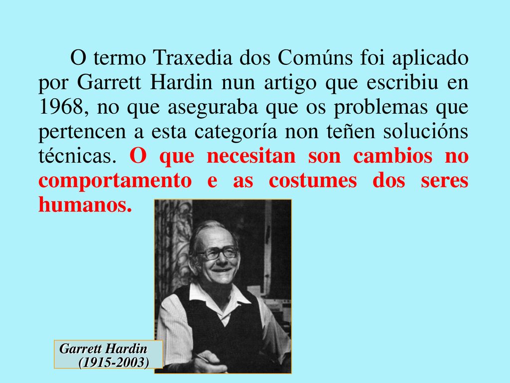 O termo Traxedia dos Comúns foi aplicado por Garrett Hardin nun artigo que escribiu en 1968, no que aseguraba que os problemas que pertencen a esta categoría non teñen solucións técnicas. O que necesitan son cambios no comportamento e as costumes dos seres humanos.