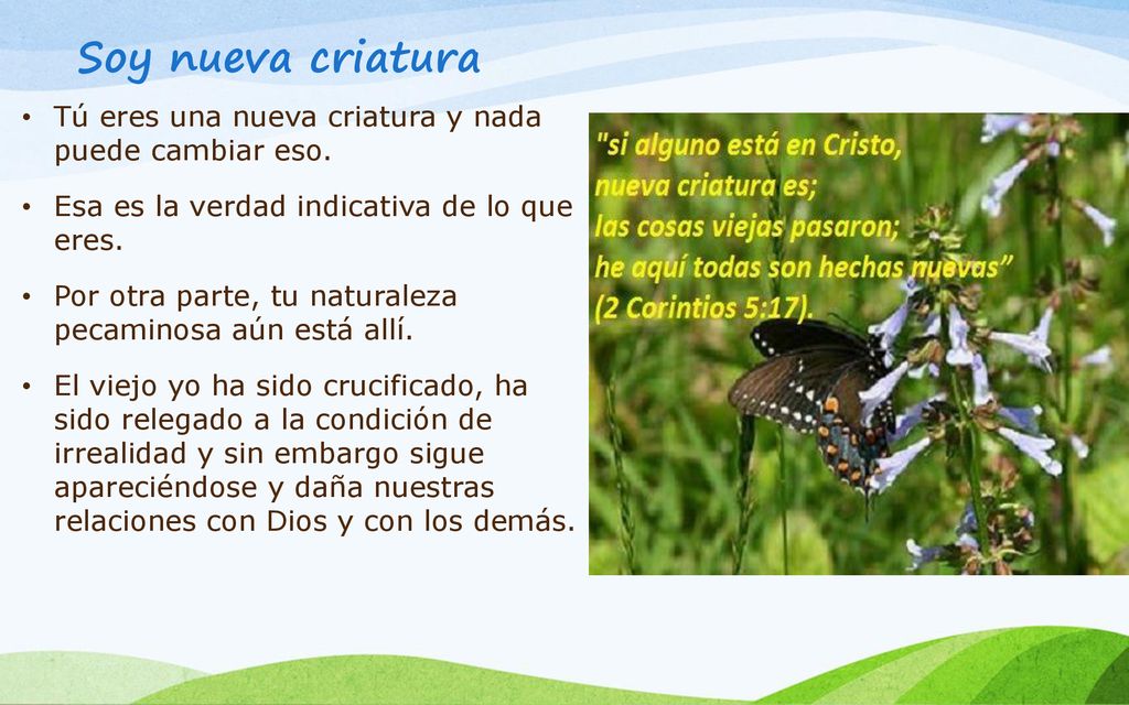 Soy nueva criatura Tú eres una nueva criatura y nada puede cambiar eso. Esa es la verdad indicativa de lo que eres.