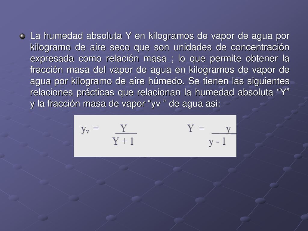 La humedad absoluta Y en kilogramos de vapor de agua por kilogramo de aire seco que son unidades de concentración expresada como relación masa ; lo que permite obtener la fracción masa del vapor de agua en kilogramos de vapor de agua por kilogramo de aire húmedo.