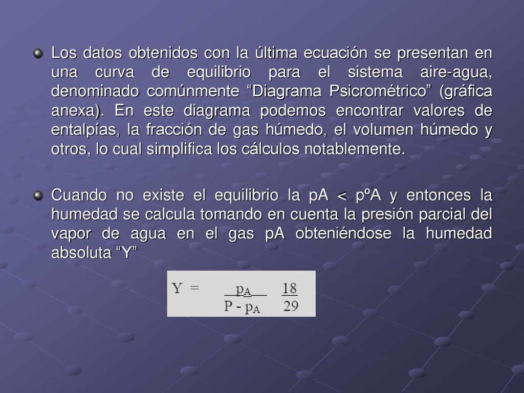 Los datos obtenidos con la última ecuación se presentan en una curva de equilibrio para el sistema aire-agua, denominado comúnmente Diagrama Psicrométrico (gráfica anexa). En este diagrama podemos encontrar valores de entalpías, la fracción de gas húmedo, el volumen húmedo y otros, lo cual simplifica los cálculos notablemente.