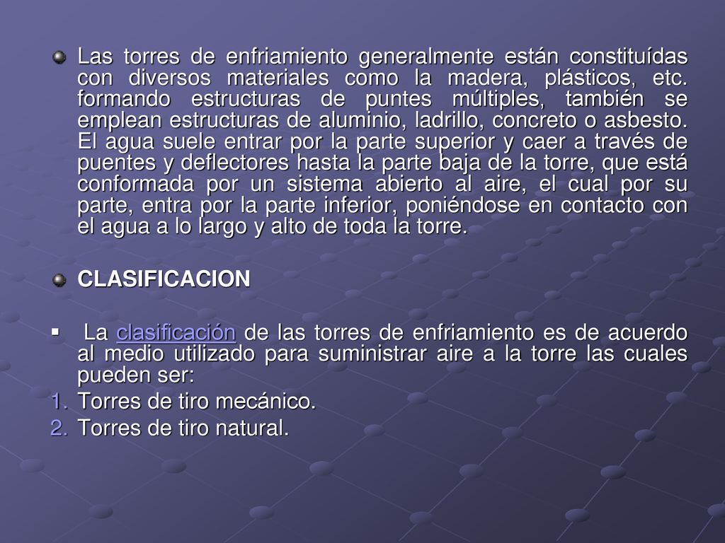 Las torres de enfriamiento generalmente están constituídas con diversos materiales como la madera, plásticos, etc. formando estructuras de puntes múltiples, también se emplean estructuras de aluminio, ladrillo, concreto o asbesto. El agua suele entrar por la parte superior y caer a través de puentes y deflectores hasta la parte baja de la torre, que está conformada por un sistema abierto al aire, el cual por su parte, entra por la parte inferior, poniéndose en contacto con el agua a lo largo y alto de toda la torre.