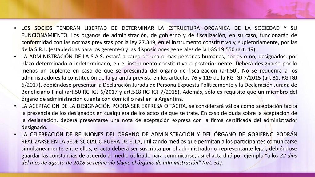 LOS SOCIOS TENDRÁN LIBERTAD DE DETERMINAR LA ESTRUCTURA ORGÁNICA DE LA SOCIEDAD Y SU FUNCIONAMIENTO. Los órganos de administración, de gobierno y de fiscalización, en su caso, funcionarán de conformidad con las normas previstas por la ley , en el instrumento constitutivo y, supletoriamente, por las de la S.R.L. (establecidas para los gerentes) y las disposiciones generales de la LGS (art. 49).