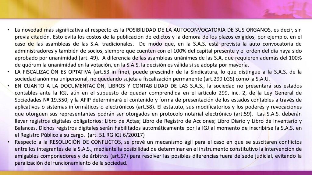 La novedad más significativa al respecto es la POSIBILIDAD DE LA AUTOCONVOCATORIA DE SUS ÓRGANOS, es decir, sin previa citación. Esto evita los costos de la publicación de edictos y la demora de los plazos exigidos, por ejemplo, en el caso de las asambleas de las S.A. tradicionales. De modo que, en la S.A.S. está prevista la auto convocatoria de administradores y también de socios, siempre que cuenten con el 100% del capital presente y el orden del día haya sido aprobado por unanimidad (art. 49). A diferencia de las asambleas unánimes de las S.A. que requieren además del 100% de quórum la unanimidad en la votación, en la S.A.S. la decisión es válida si se adopta por mayoría.