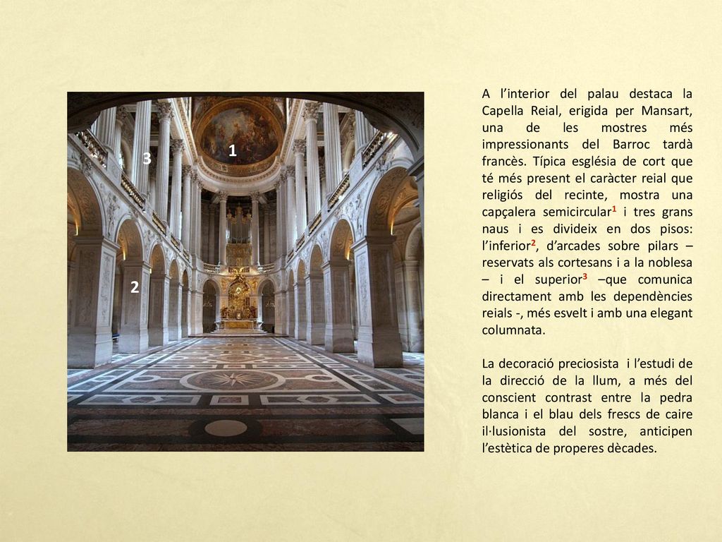 A l’interior del palau destaca la Capella Reial, erigida per Mansart, una de les mostres més impressionants del Barroc tardà francès. Típica església de cort que té més present el caràcter reial que religiós del recinte, mostra una capçalera semicircular1 i tres grans naus i es divideix en dos pisos: l’inferior2, d’arcades sobre pilars –reservats als cortesans i a la noblesa – i el superior3 –que comunica directament amb les dependències reials -, més esvelt i amb una elegant columnata.
