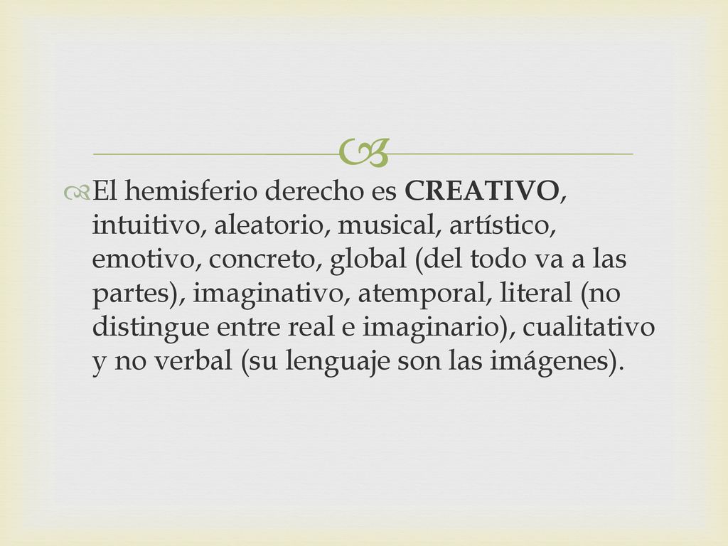 El hemisferio derecho es CREATIVO, intuitivo, aleatorio, musical, artístico, emotivo, concreto, global (del todo va a las partes), imaginativo, atemporal, literal (no distingue entre real e imaginario), cualitativo y no verbal (su lenguaje son las imágenes).