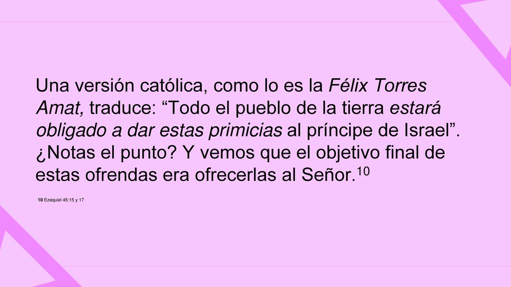 Una versión católica, como lo es la Félix Torres Amat, traduce: Todo el pueblo de la tierra estará obligado a dar estas primicias al príncipe de Israel . ¿Notas el punto Y vemos que el objetivo final de estas ofrendas era ofrecerlas al Señor.10