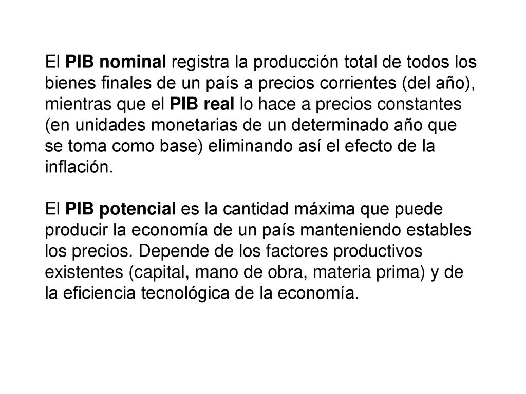 El PIB nominal registra la producción total de todos los bienes finales de un país a precios corrientes (del año), mientras que el PIB real lo hace a precios constantes (en unidades monetarias de un determinado año que se toma como base) eliminando así el efecto de la inflación.