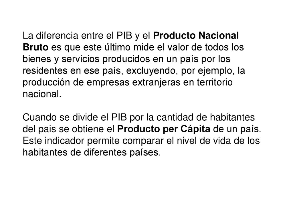 La diferencia entre el PIB y el Producto Nacional Bruto es que este último mide el valor de todos los bienes y servicios producidos en un país por los residentes en ese país, excluyendo, por ejemplo, la producción de empresas extranjeras en territorio nacional.