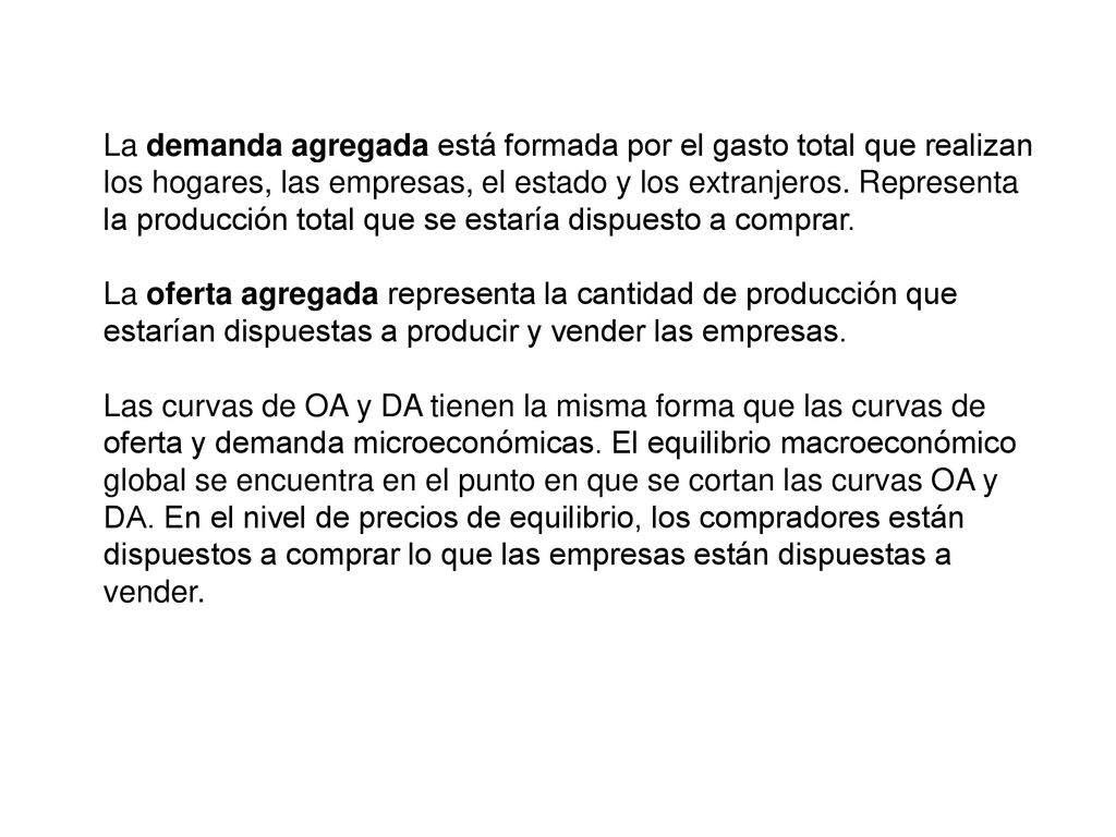 La demanda agregada está formada por el gasto total que realizan los hogares, las empresas, el estado y los extranjeros. Representa la producción total que se estaría dispuesto a comprar.