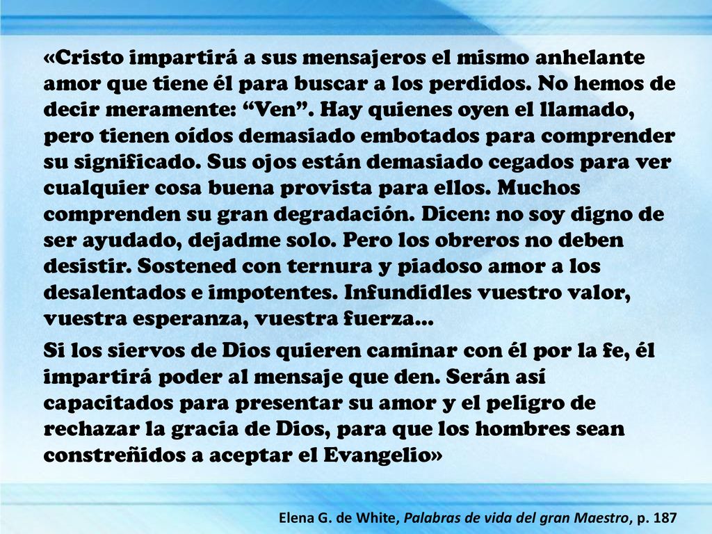 «Cristo impartirá a sus mensajeros el mismo anhelante amor que tiene él para buscar a los perdidos. No hemos de decir meramente: Ven . Hay quienes oyen el llamado, pero tienen oídos demasiado embotados para comprender su significado. Sus ojos están demasiado cegados para ver cualquier cosa buena provista para ellos. Muchos comprenden su gran degradación. Dicen: no soy digno de ser ayudado, dejadme solo. Pero los obreros no deben desistir. Sostened con ternura y piadoso amor a los desalentados e impotentes. Infundidles vuestro valor, vuestra esperanza, vuestra fuerza…