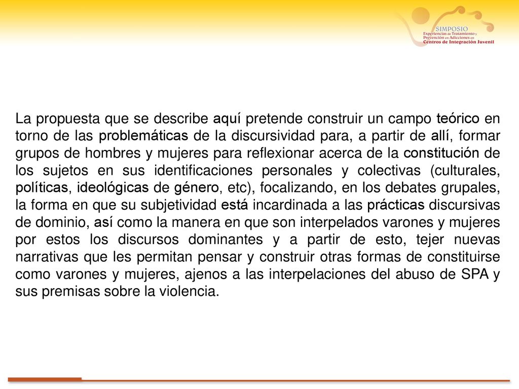 La propuesta que se describe aquí pretende construir un campo teórico en torno de las problemáticas de la discursividad para, a partir de allí, formar grupos de hombres y mujeres para reflexionar acerca de la constitución de los sujetos en sus identificaciones personales y colectivas (culturales, políticas, ideológicas de género, etc), focalizando, en los debates grupales, la forma en que su subjetividad está incardinada a las prácticas discursivas de dominio, así como la manera en que son interpelados varones y mujeres por estos los discursos dominantes y a partir de esto, tejer nuevas narrativas que les permitan pensar y construir otras formas de constituirse como varones y mujeres, ajenos a las interpelaciones del abuso de SPA y sus premisas sobre la violencia.