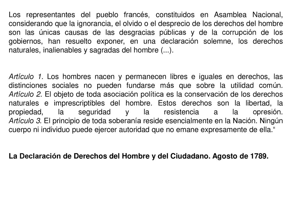 Los representantes del pueblo francés, constituidos en Asamblea Nacional, considerando que la ignorancia, el olvido o el desprecio de los derechos del hombre son las únicas causas de las desgracias públicas y de la corrupción de los gobiernos, han resuelto exponer, en una declaración solemne, los derechos naturales, inalienables y sagradas del hombre (...).