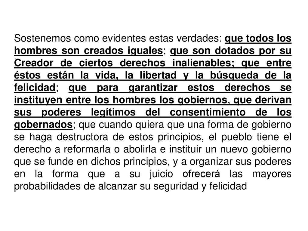 Sostenemos como evidentes estas verdades: que todos los hombres son creados iguales; que son dotados por su Creador de ciertos derechos inalienables; que entre éstos están la vida, la libertad y la búsqueda de la felicidad; que para garantizar estos derechos se instituyen entre los hombres los gobiernos, que derivan sus poderes legítimos del consentimiento de los gobernados; que cuando quiera que una forma de gobierno se haga destructora de estos principios, el pueblo tiene el derecho a reformarla o abolirla e instituir un nuevo gobierno que se funde en dichos principios, y a organizar sus poderes en la forma que a su juicio ofrecerá las mayores probabilidades de alcanzar su seguridad y felicidad