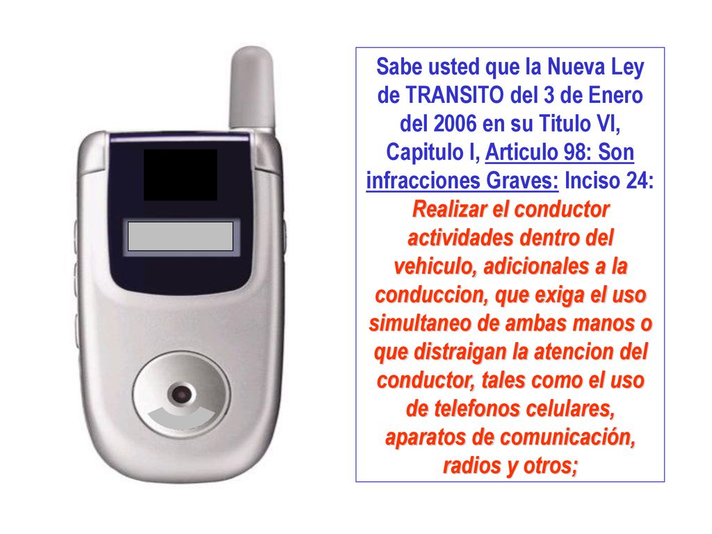 Sabe usted que la Nueva Ley de TRANSITO del 3 de Enero del 2006 en su Titulo VI, Capitulo I, Articulo 98: Son infracciones Graves: Inciso 24: Realizar el conductor actividades dentro del vehiculo, adicionales a la conduccion, que exiga el uso simultaneo de ambas manos o que distraigan la atencion del conductor, tales como el uso de telefonos celulares, aparatos de comunicación, radios y otros;