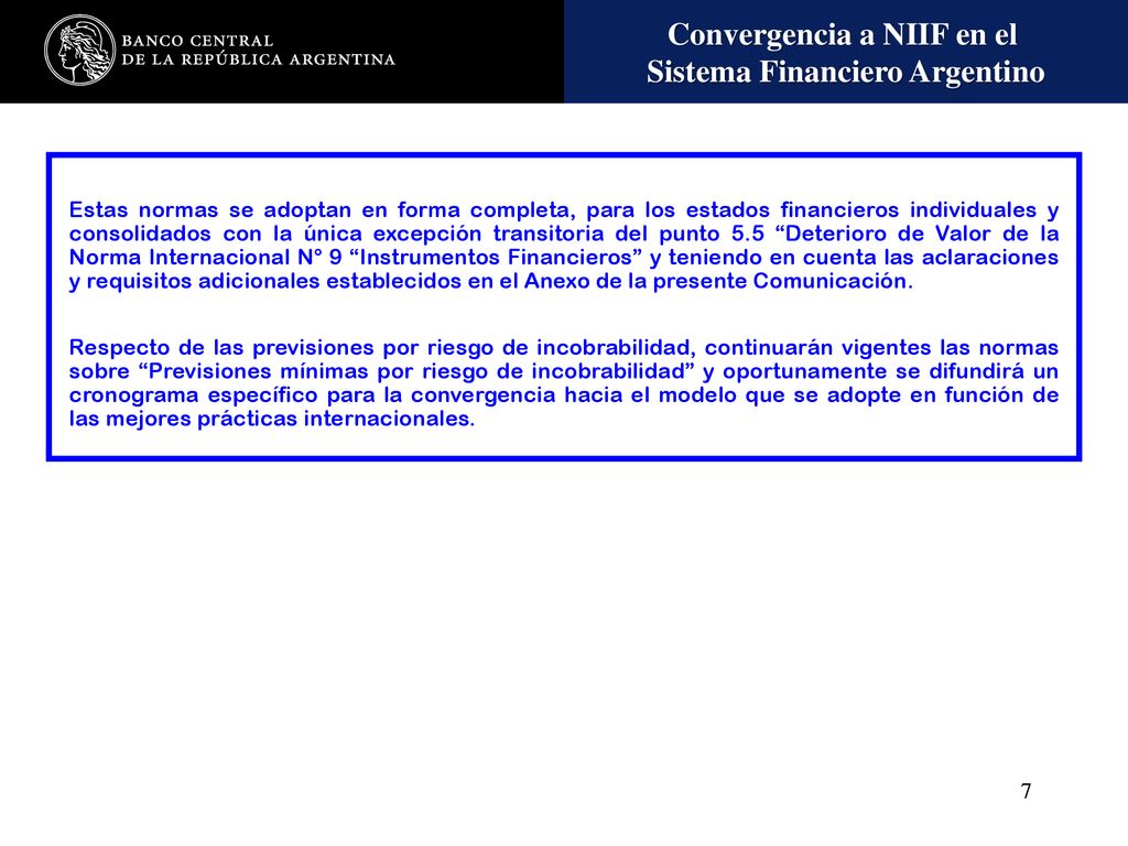 Estas normas se adoptan en forma completa, para los estados financieros individuales y consolidados con la única excepción transitoria del punto 5.5 Deterioro de Valor de la Norma Internacional N° 9 Instrumentos Financieros y teniendo en cuenta las aclaraciones y requisitos adicionales establecidos en el Anexo de la presente Comunicación.