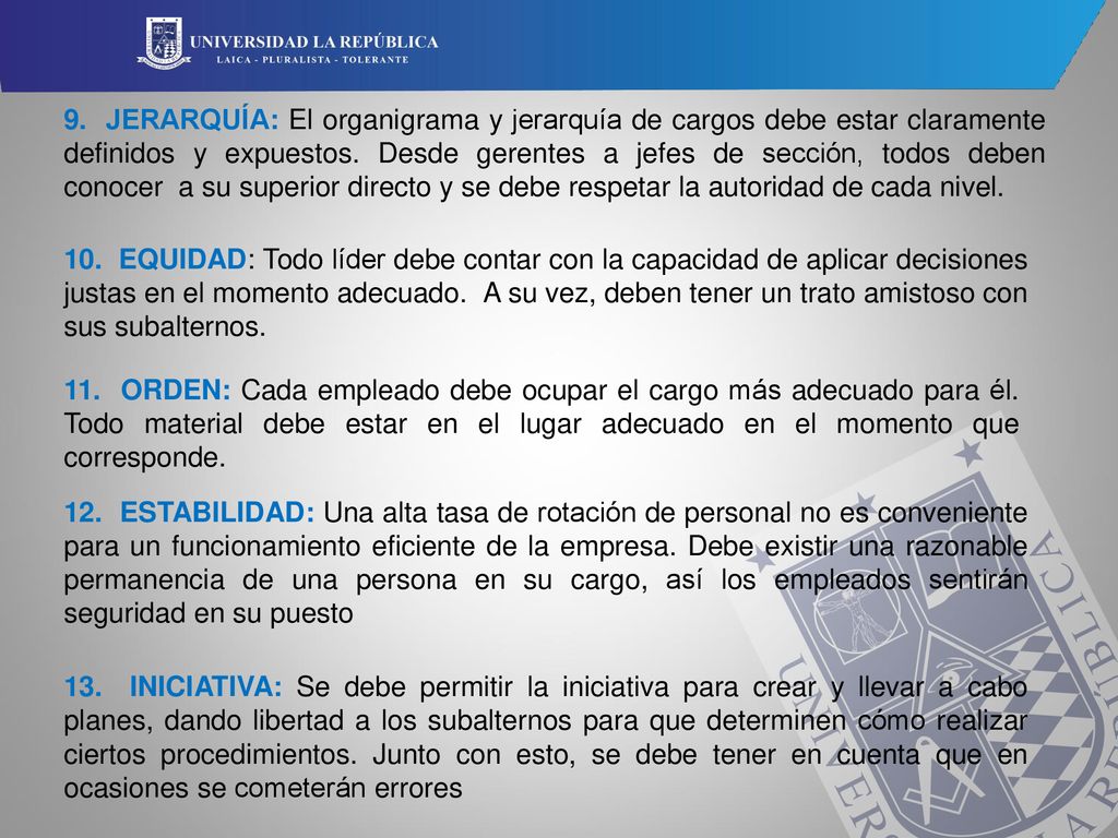 9. JERARQUÍA: El organigrama y jerarquía de cargos debe estar claramente definidos y expuestos. Desde gerentes a jefes de sección, todos deben conocer a su superior directo y se debe respetar la autoridad de cada nivel.