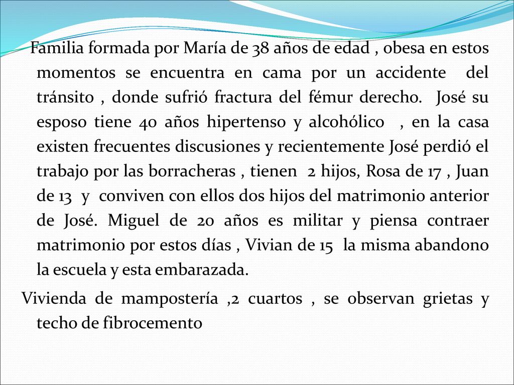 Familia formada por María de 38 años de edad , obesa en estos momentos se encuentra en cama por un accidente del tránsito , donde sufrió fractura del fémur derecho. José su esposo tiene 40 años hipertenso y alcohólico , en la casa existen frecuentes discusiones y recientemente José perdió el trabajo por las borracheras , tienen 2 hijos, Rosa de 17 , Juan de 13 y conviven con ellos dos hijos del matrimonio anterior de José. Miguel de 20 años es militar y piensa contraer matrimonio por estos días , Vivian de 15 la misma abandono la escuela y esta embarazada.