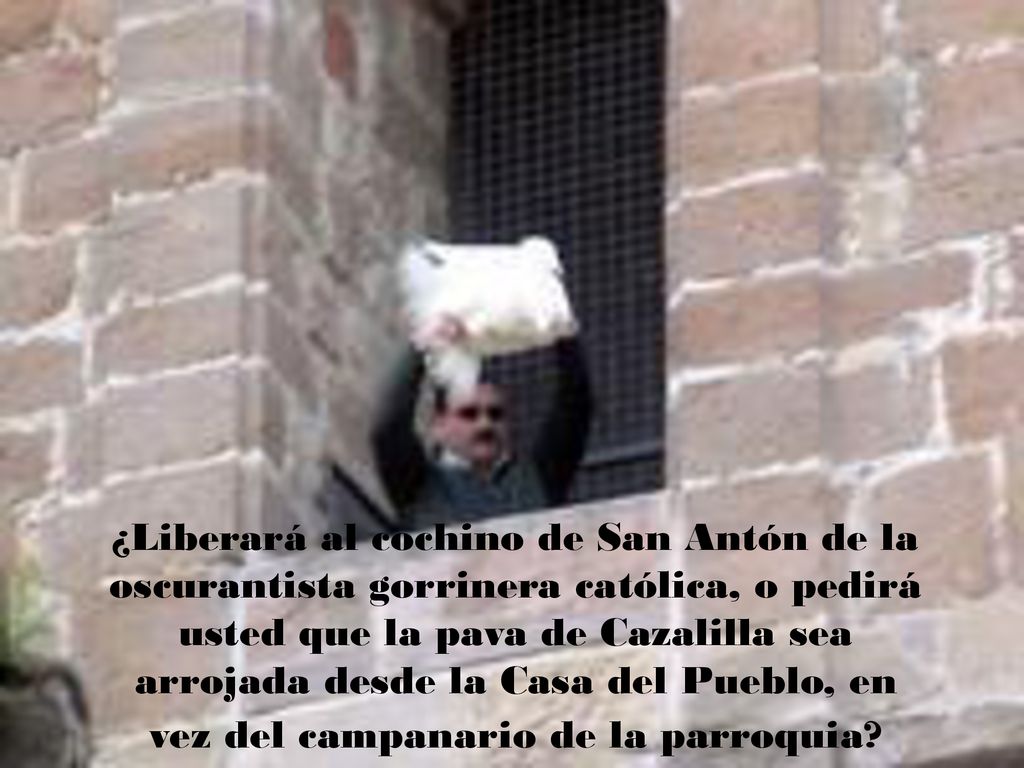 ¿Liberará al cochino de San Antón de la oscurantista gorrinera católica, o pedirá usted que la pava de Cazalilla sea arrojada desde la Casa del Pueblo, en vez del campanario de la parroquia