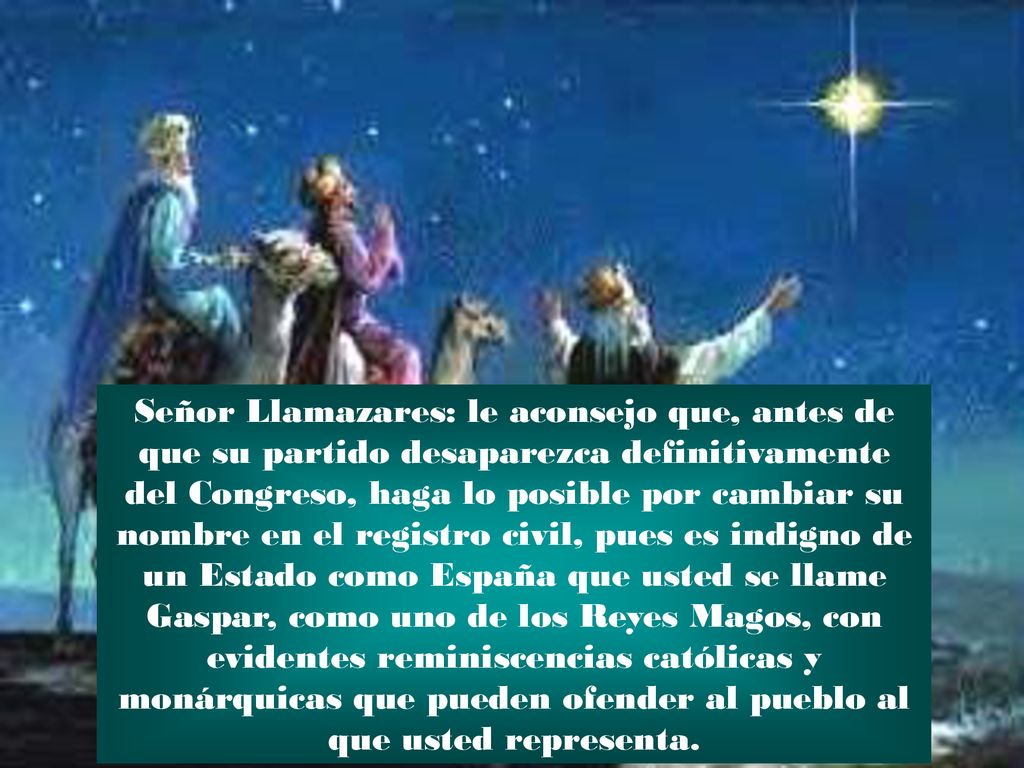 Señor Llamazares: le aconsejo que, antes de que su partido desaparezca definitivamente del Congreso, haga lo posible por cambiar su nombre en el registro civil, pues es indigno de un Estado como España que usted se llame Gaspar, como uno de los Reyes Magos, con evidentes reminiscencias católicas y monárquicas que pueden ofender al pueblo al que usted representa.