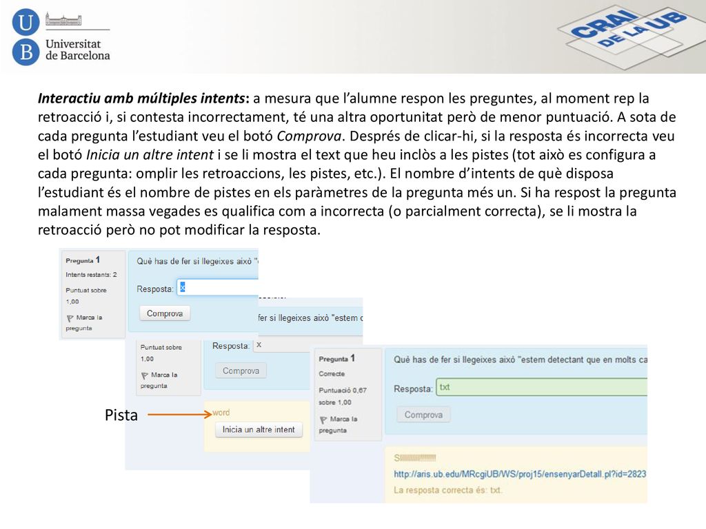 Interactiu amb múltiples intents: a mesura que l’alumne respon les preguntes, al moment rep la retroacció i, si contesta incorrectament, té una altra oportunitat però de menor puntuació. A sota de cada pregunta l’estudiant veu el botó Comprova. Després de clicar-hi, si la resposta és incorrecta veu el botó Inicia un altre intent i se li mostra el text que heu inclòs a les pistes (tot això es configura a cada pregunta: omplir les retroaccions, les pistes, etc.). El nombre d’intents de què disposa l’estudiant és el nombre de pistes en els paràmetres de la pregunta més un. Si ha respost la pregunta malament massa vegades es qualifica com a incorrecta (o parcialment correcta), se li mostra la retroacció però no pot modificar la resposta.