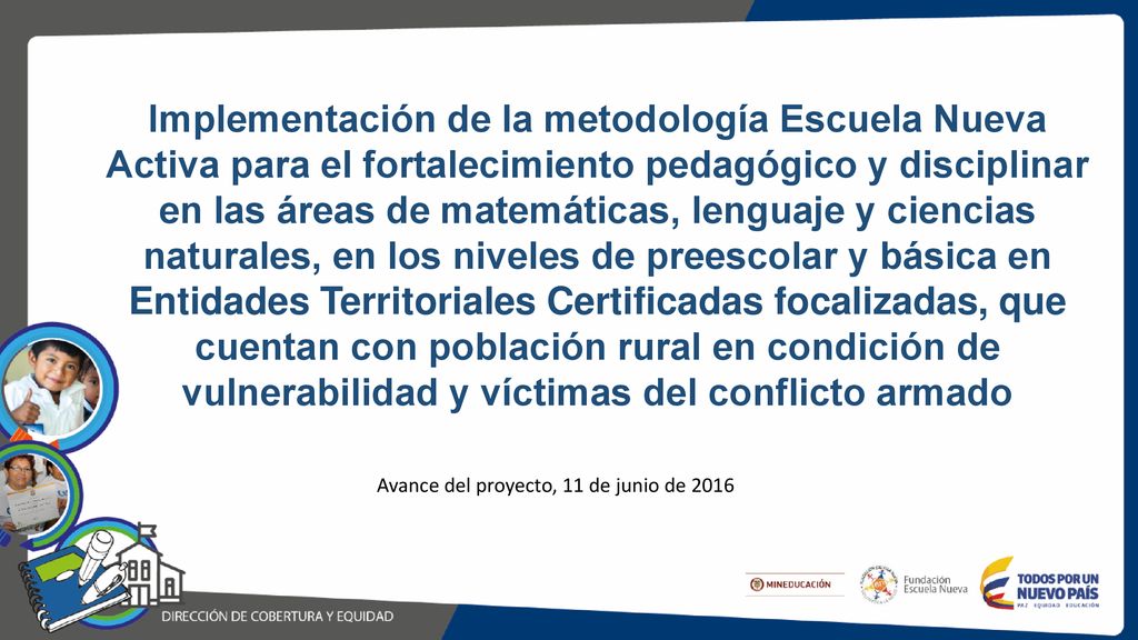 Implementación de la metodología Escuela Nueva Activa para el fortalecimiento pedagógico y disciplinar en las áreas de matemáticas, lenguaje y ciencias naturales, en los niveles de preescolar y básica en Entidades Territoriales Certificadas focalizadas, que cuentan con población rural en condición de vulnerabilidad y víctimas del conflicto armado
