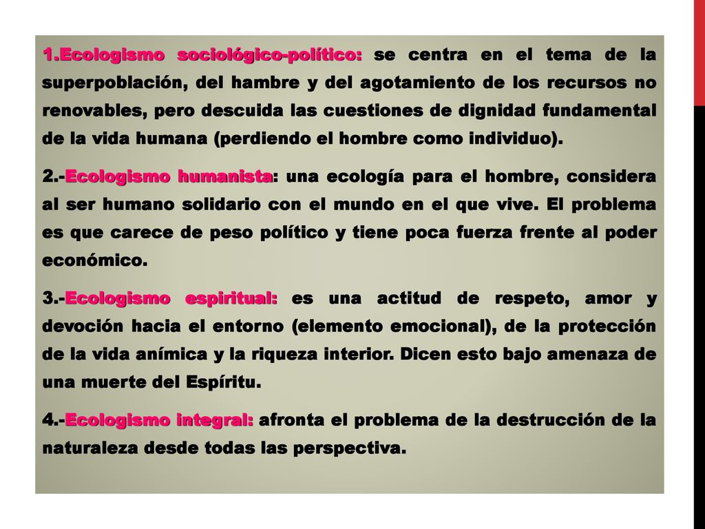 Ecologismo sociológico-político: se centra en el tema de la superpoblación, del hambre y del agotamiento de los recursos no renovables, pero descuida las cuestiones de dignidad fundamental de la vida humana (perdiendo el hombre como individuo).