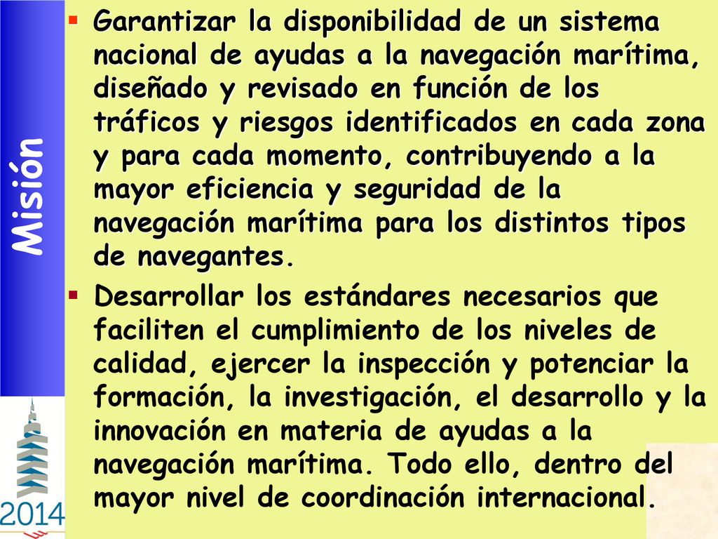 Garantizar la disponibilidad de un sistema nacional de ayudas a la navegación marítima, diseñado y revisado en función de los tráficos y riesgos identificados en cada zona y para cada momento, contribuyendo a la mayor eficiencia y seguridad de la navegación marítima para los distintos tipos de navegantes.