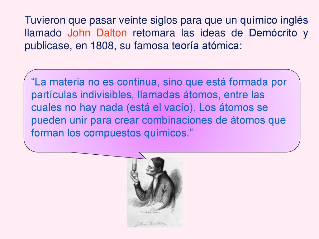 Tuvieron que pasar veinte siglos para que un químico inglés llamado John Dalton retomara las ideas de Demócrito y publicase, en 1808, su famosa teoría atómica: