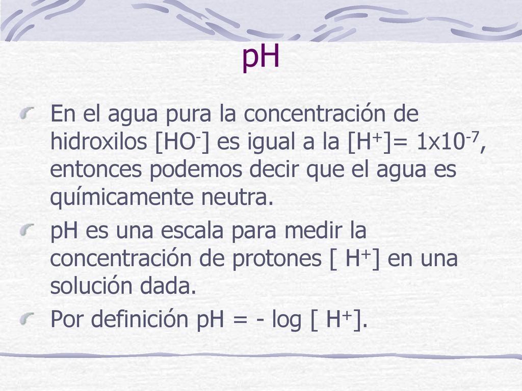 pH En el agua pura la concentración de hidroxilos [HO-] es igual a la [H+]= 1x10-7, entonces podemos decir que el agua es químicamente neutra.