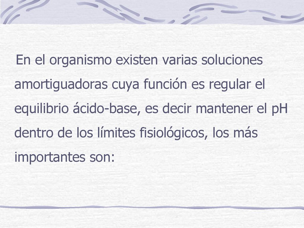 En el organismo existen varias soluciones amortiguadoras cuya función es regular el equilibrio ácido-base, es decir mantener el pH dentro de los límites fisiológicos, los más importantes son: