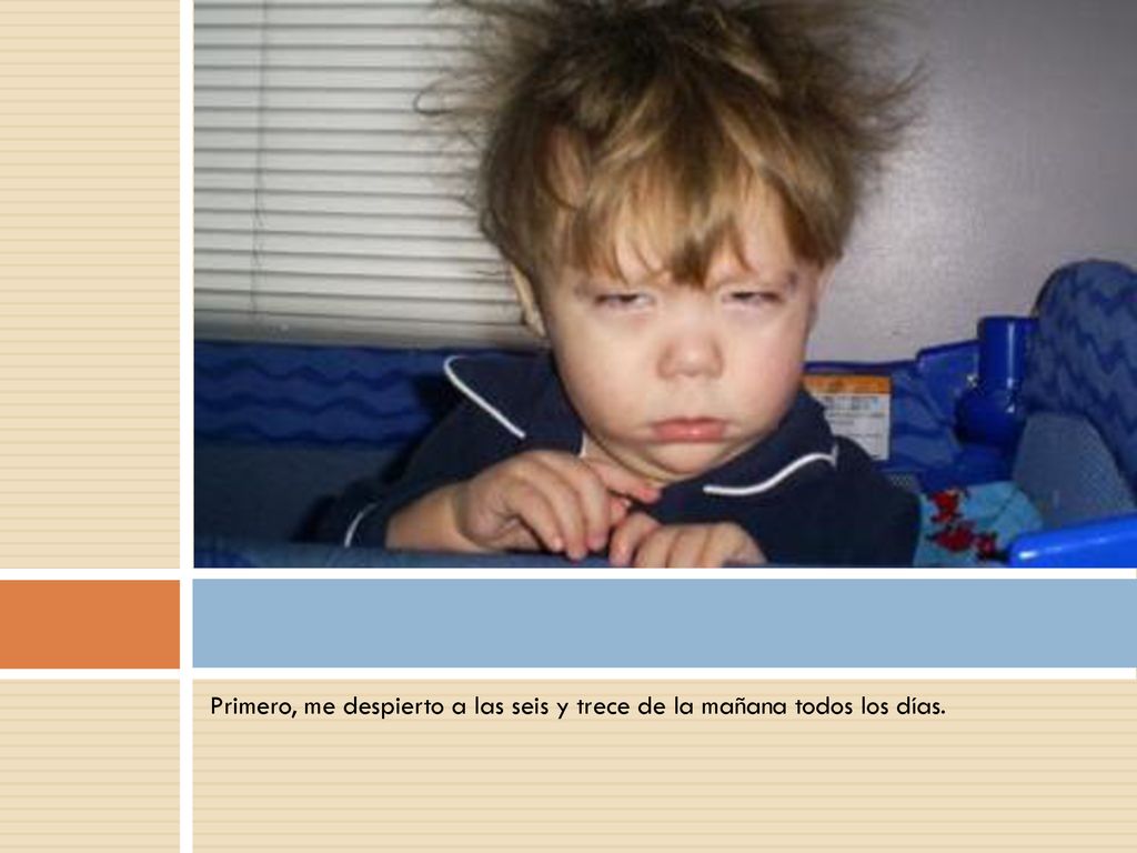Primero, me despierto a las seis y trece de la mañana todos los días.