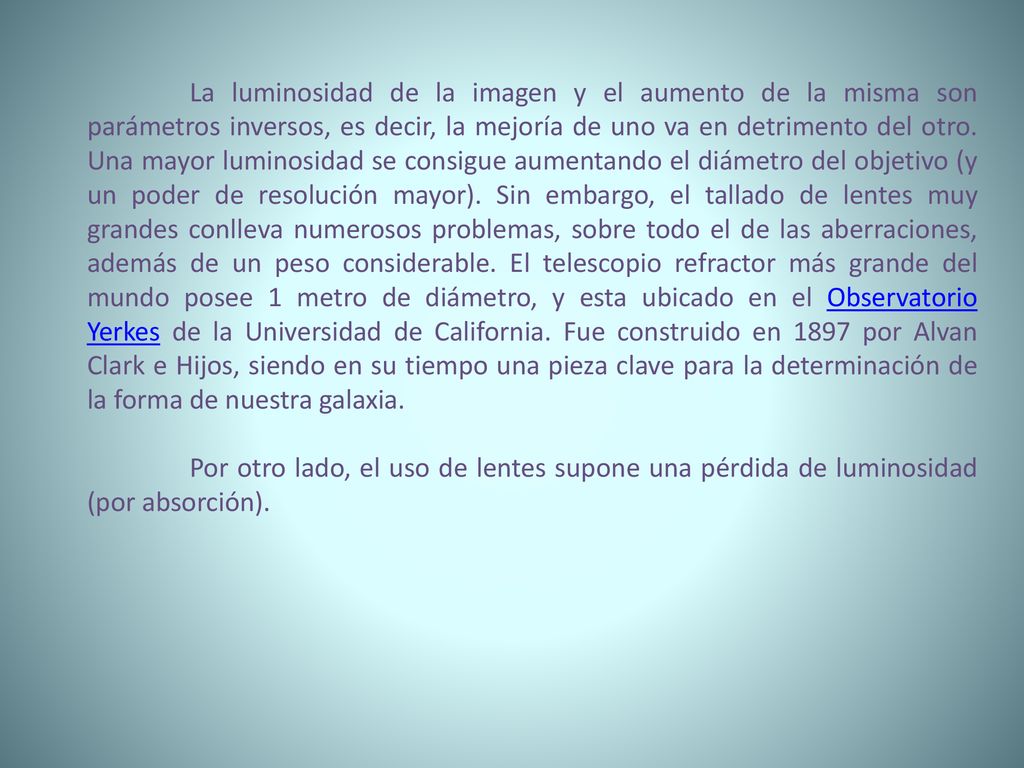 La luminosidad de la imagen y el aumento de la misma son parámetros inversos, es decir, la mejoría de uno va en detrimento del otro. Una mayor luminosidad se consigue aumentando el diámetro del objetivo (y un poder de resolución mayor). Sin embargo, el tallado de lentes muy grandes conlleva numerosos problemas, sobre todo el de las aberraciones, además de un peso considerable. El telescopio refractor más grande del mundo posee 1 metro de diámetro, y esta ubicado en el Observatorio Yerkes de la Universidad de California. Fue construido en 1897 por Alvan Clark e Hijos, siendo en su tiempo una pieza clave para la determinación de la forma de nuestra galaxia.