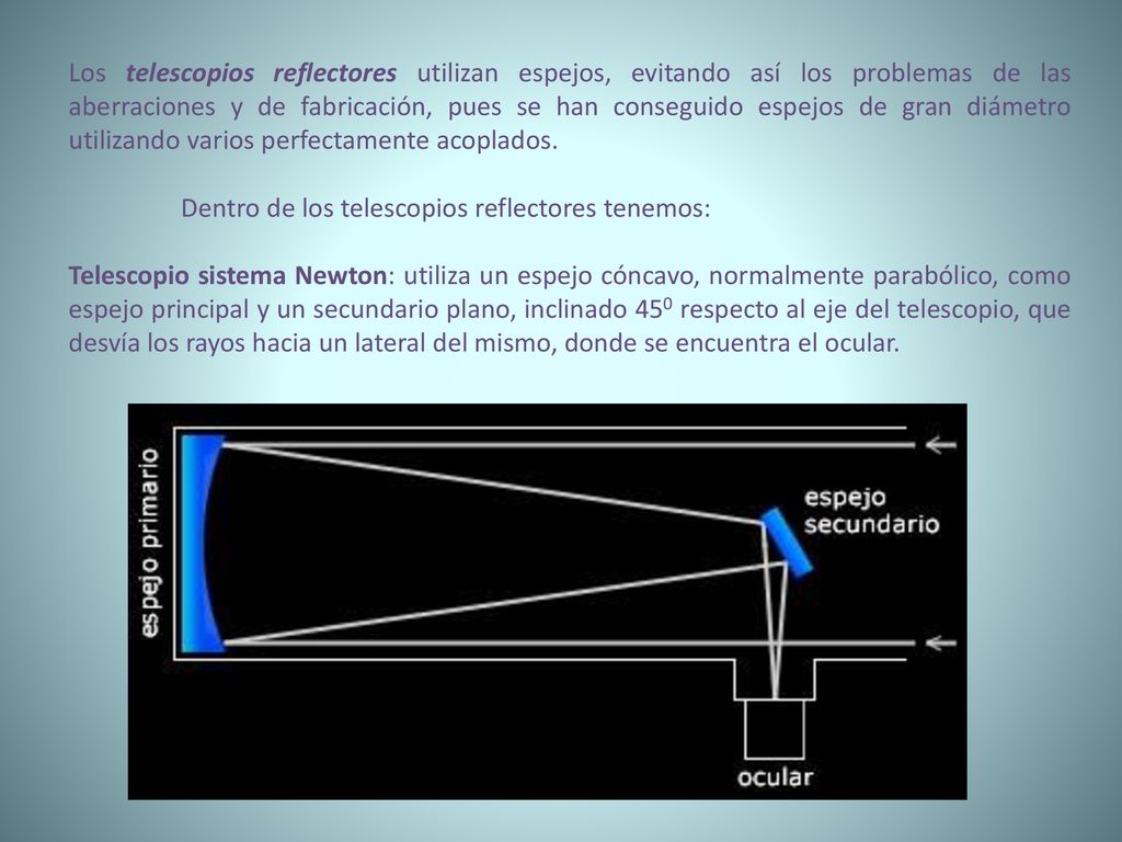 Los telescopios reflectores utilizan espejos, evitando así los problemas de las aberraciones y de fabricación, pues se han conseguido espejos de gran diámetro utilizando varios perfectamente acoplados.