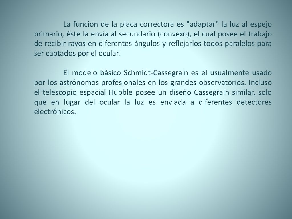 La función de la placa correctora es adaptar la luz al espejo primario, éste la envía al secundario (convexo), el cual posee el trabajo de recibir rayos en diferentes ángulos y reflejarlos todos paralelos para ser captados por el ocular.