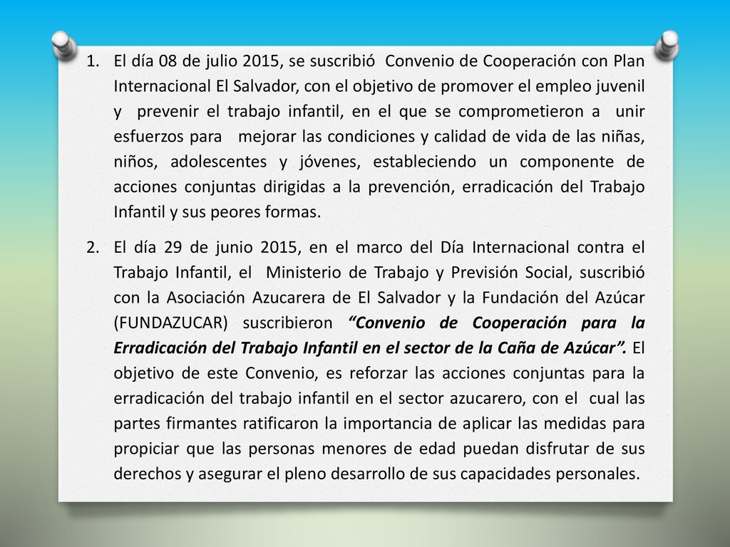 El día 08 de julio 2015, se suscribió Convenio de Cooperación con Plan Internacional El Salvador, con el objetivo de promover el empleo juvenil y prevenir el trabajo infantil, en el que se comprometieron a unir esfuerzos para mejorar las condiciones y calidad de vida de las niñas, niños, adolescentes y jóvenes, estableciendo un componente de acciones conjuntas dirigidas a la prevención, erradicación del Trabajo Infantil y sus peores formas.