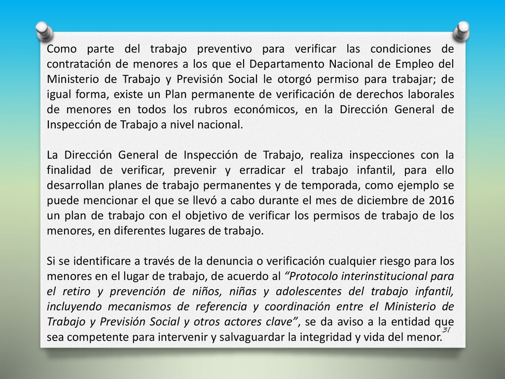 Como parte del trabajo preventivo para verificar las condiciones de contratación de menores a los que el Departamento Nacional de Empleo del Ministerio de Trabajo y Previsión Social le otorgó permiso para trabajar; de igual forma, existe un Plan permanente de verificación de derechos laborales de menores en todos los rubros económicos, en la Dirección General de Inspección de Trabajo a nivel nacional.